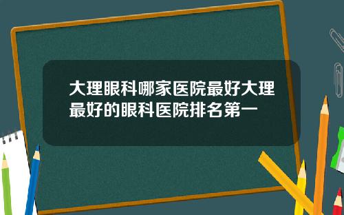 大理眼科哪家医院最好大理最好的眼科医院排名第一
