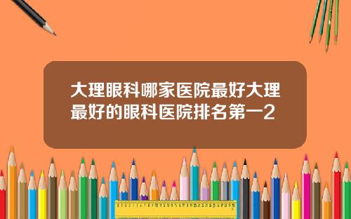大理眼科哪家医院最好大理最好的眼科医院排名第一2