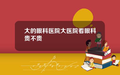 大的眼科医院大医院看眼科贵不贵