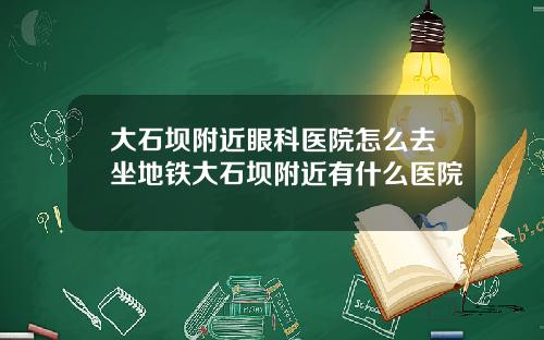 大石坝附近眼科医院怎么去坐地铁大石坝附近有什么医院