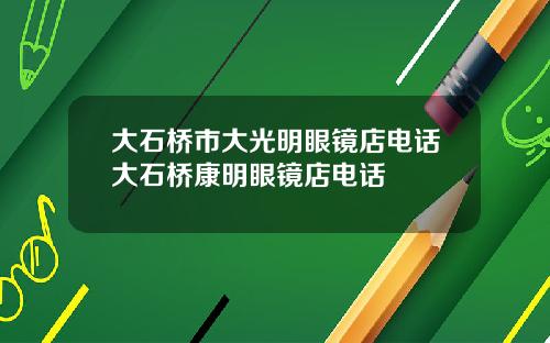 大石桥市大光明眼镜店电话大石桥康明眼镜店电话