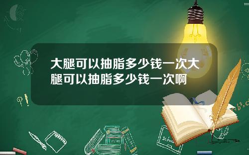 大腿可以抽脂多少钱一次大腿可以抽脂多少钱一次啊