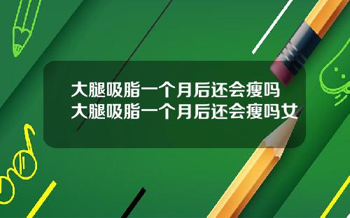 大腿吸脂一个月后还会瘦吗大腿吸脂一个月后还会瘦吗女