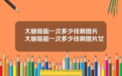 大腿吸脂一次多少钱啊图片大腿吸脂一次多少钱啊图片女