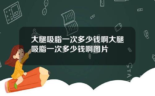 大腿吸脂一次多少钱啊大腿吸脂一次多少钱啊图片