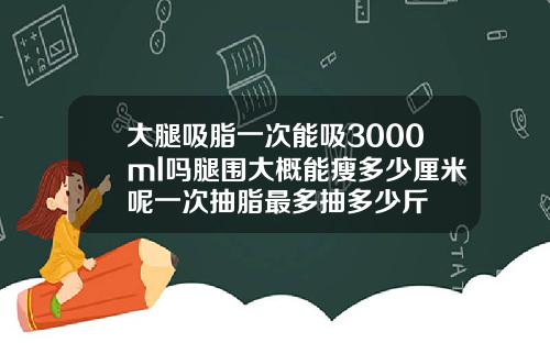 大腿吸脂一次能吸3000ml吗腿围大概能瘦多少厘米呢一次抽脂最多抽多少斤