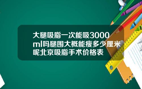 大腿吸脂一次能吸3000ml吗腿围大概能瘦多少厘米呢北京吸脂手术价格表