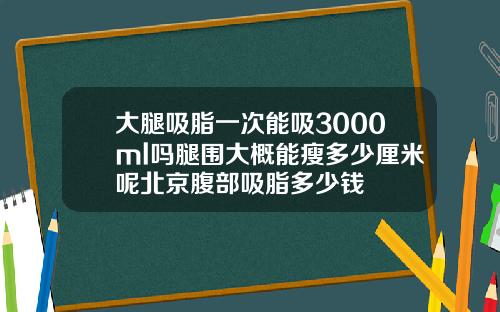 大腿吸脂一次能吸3000ml吗腿围大概能瘦多少厘米呢北京腹部吸脂多少钱
