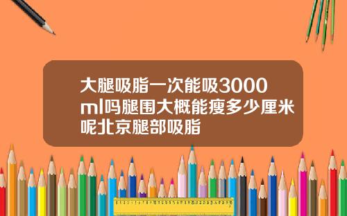 大腿吸脂一次能吸3000ml吗腿围大概能瘦多少厘米呢北京腿部吸脂