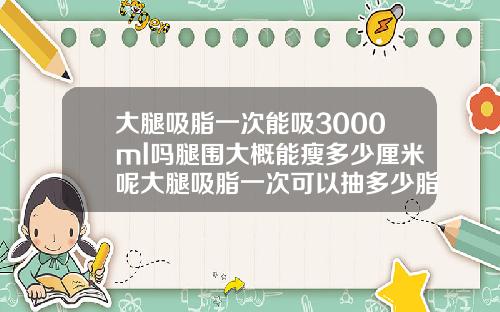 大腿吸脂一次能吸3000ml吗腿围大概能瘦多少厘米呢大腿吸脂一次可以抽多少脂肪量