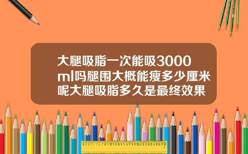 大腿吸脂一次能吸3000ml吗腿围大概能瘦多少厘米呢大腿吸脂多久是最终效果