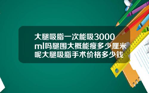 大腿吸脂一次能吸3000ml吗腿围大概能瘦多少厘米呢大腿吸脂手术价格多少钱