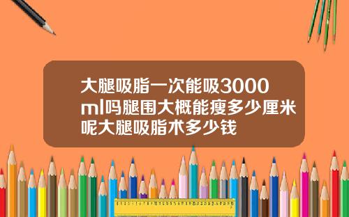 大腿吸脂一次能吸3000ml吗腿围大概能瘦多少厘米呢大腿吸脂术多少钱