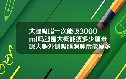 大腿吸脂一次能吸3000ml吗腿围大概能瘦多少厘米呢大腿外侧吸脂消肿后能瘦多少厘米