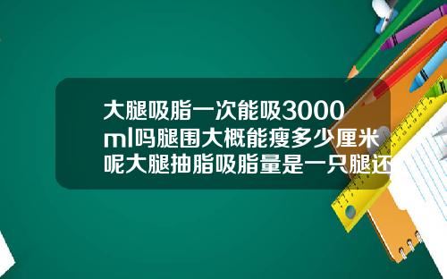 大腿吸脂一次能吸3000ml吗腿围大概能瘦多少厘米呢大腿抽脂吸脂量是一只腿还是两只腿
