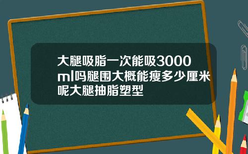 大腿吸脂一次能吸3000ml吗腿围大概能瘦多少厘米呢大腿抽脂塑型