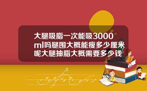 大腿吸脂一次能吸3000ml吗腿围大概能瘦多少厘米呢大腿抽脂大概需要多少钱