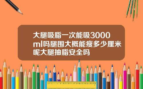 大腿吸脂一次能吸3000ml吗腿围大概能瘦多少厘米呢大腿抽脂安全吗