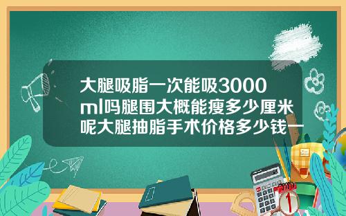 大腿吸脂一次能吸3000ml吗腿围大概能瘦多少厘米呢大腿抽脂手术价格多少钱一次