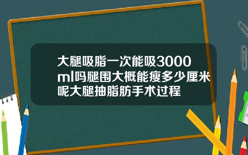 大腿吸脂一次能吸3000ml吗腿围大概能瘦多少厘米呢大腿抽脂肪手术过程