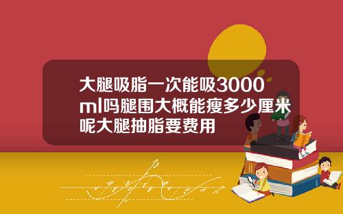 大腿吸脂一次能吸3000ml吗腿围大概能瘦多少厘米呢大腿抽脂要费用