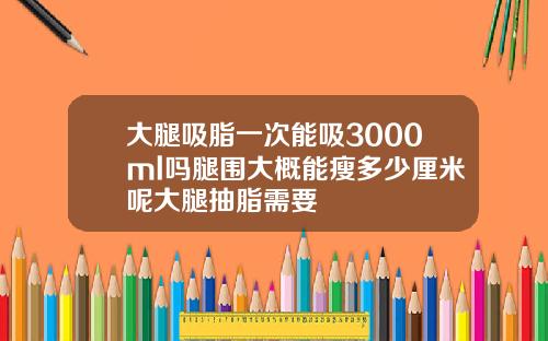 大腿吸脂一次能吸3000ml吗腿围大概能瘦多少厘米呢大腿抽脂需要