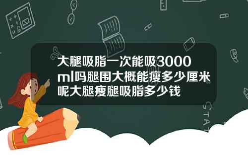 大腿吸脂一次能吸3000ml吗腿围大概能瘦多少厘米呢大腿瘦腿吸脂多少钱