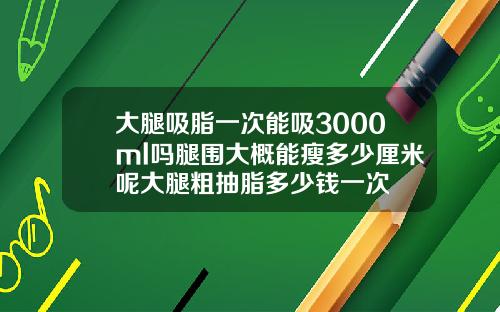 大腿吸脂一次能吸3000ml吗腿围大概能瘦多少厘米呢大腿粗抽脂多少钱一次