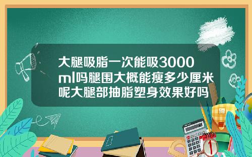 大腿吸脂一次能吸3000ml吗腿围大概能瘦多少厘米呢大腿部抽脂塑身效果好吗