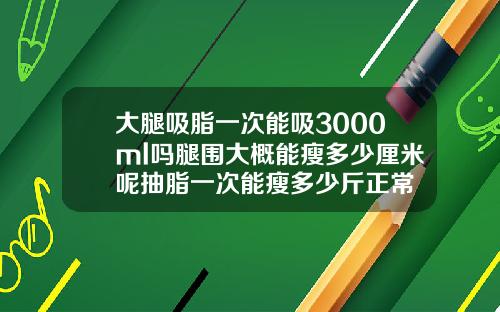 大腿吸脂一次能吸3000ml吗腿围大概能瘦多少厘米呢抽脂一次能瘦多少斤正常