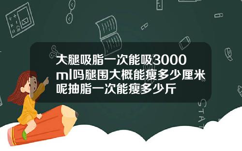 大腿吸脂一次能吸3000ml吗腿围大概能瘦多少厘米呢抽脂一次能瘦多少斤