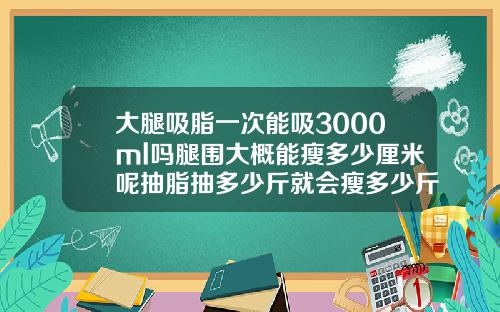 大腿吸脂一次能吸3000ml吗腿围大概能瘦多少厘米呢抽脂抽多少斤就会瘦多少斤吗