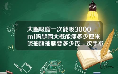 大腿吸脂一次能吸3000ml吗腿围大概能瘦多少厘米呢抽脂抽腿要多少钱一次手术
