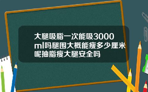 大腿吸脂一次能吸3000ml吗腿围大概能瘦多少厘米呢抽脂瘦大腿安全吗