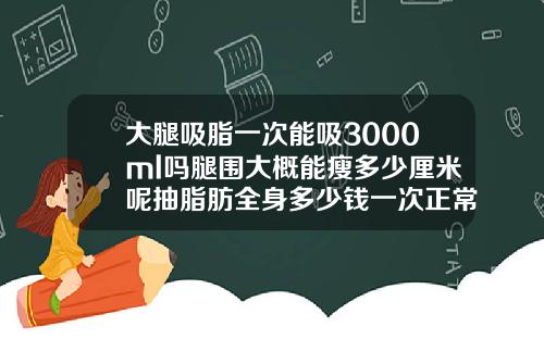 大腿吸脂一次能吸3000ml吗腿围大概能瘦多少厘米呢抽脂肪全身多少钱一次正常