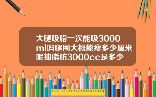 大腿吸脂一次能吸3000ml吗腿围大概能瘦多少厘米呢抽脂肪3000cc是多少斤