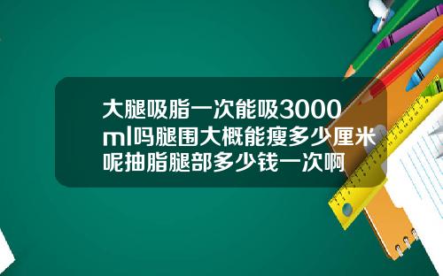 大腿吸脂一次能吸3000ml吗腿围大概能瘦多少厘米呢抽脂腿部多少钱一次啊
