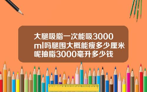 大腿吸脂一次能吸3000ml吗腿围大概能瘦多少厘米呢抽脂3000毫升多少钱