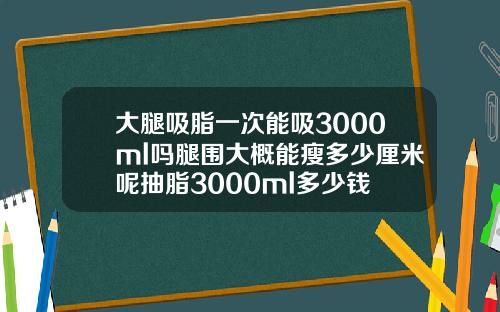 大腿吸脂一次能吸3000ml吗腿围大概能瘦多少厘米呢抽脂3000ml多少钱
