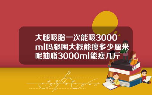 大腿吸脂一次能吸3000ml吗腿围大概能瘦多少厘米呢抽脂3000ml能瘦几斤