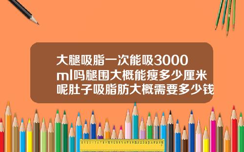 大腿吸脂一次能吸3000ml吗腿围大概能瘦多少厘米呢肚子吸脂肪大概需要多少钱