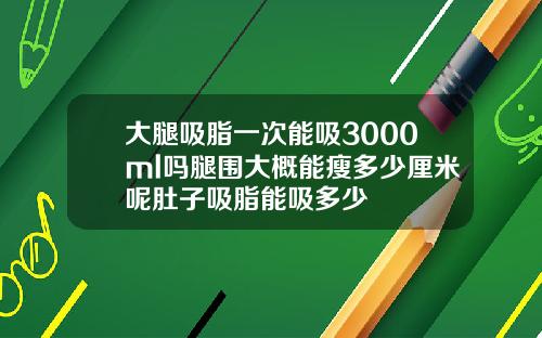 大腿吸脂一次能吸3000ml吗腿围大概能瘦多少厘米呢肚子吸脂能吸多少