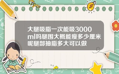 大腿吸脂一次能吸3000ml吗腿围大概能瘦多少厘米呢腿部抽脂多大可以做