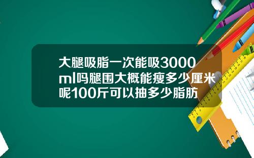 大腿吸脂一次能吸3000ml吗腿围大概能瘦多少厘米呢100斤可以抽多少脂肪