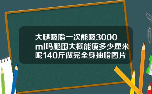 大腿吸脂一次能吸3000ml吗腿围大概能瘦多少厘米呢140斤做完全身抽脂图片