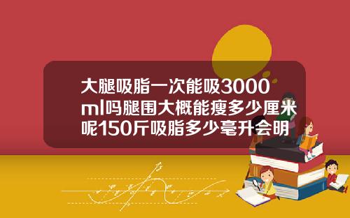 大腿吸脂一次能吸3000ml吗腿围大概能瘦多少厘米呢150斤吸脂多少毫升会明显
