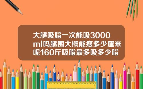 大腿吸脂一次能吸3000ml吗腿围大概能瘦多少厘米呢160斤吸脂最多吸多少脂肪