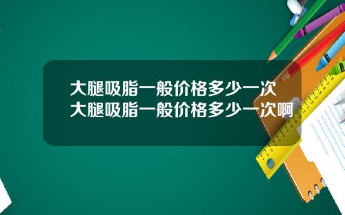 大腿吸脂一般价格多少一次大腿吸脂一般价格多少一次啊