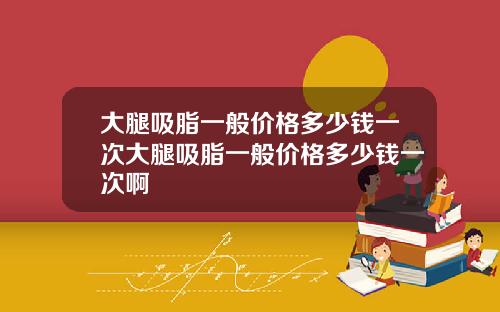 大腿吸脂一般价格多少钱一次大腿吸脂一般价格多少钱一次啊
