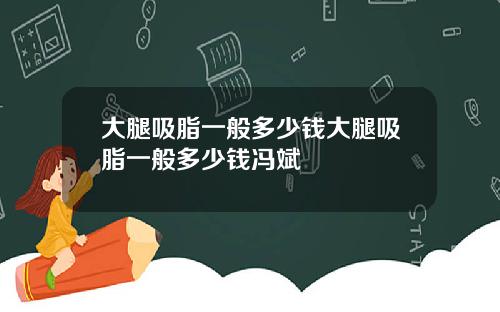 大腿吸脂一般多少钱大腿吸脂一般多少钱冯斌